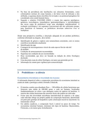 Guias Mundiais da WGO Probióticos e prebióticos 12
© World Gastroenterology Organisation, 2011
• Na base da prevalência dos lactobacilos nos alimentos fermentados, como
colonizadores normais do corpo humano, e do baixo nível de infecção a eles
atribuída, a segurança destes micróbios foi revisada e seu potencial patogênico foi
considerado como sendo bastante baixo.
• Segundo o relatório FAO/OMS [2002], o exame dos aspectos patológicos,
genéticos, toxicológicos, imunológicos, gastroenterológicos, e microbiológicos
das novas cepas de probióticos exige uma abordagem multidisciplinar. A
avaliação toxicólogica e de segurança convencional não são suficientes porque,
para beneficiar os humanos, os probióticos deveriam sobreviver e/ou se
multiplicar.
Desde uma perspectiva científica, a descrição adequada de um produto probiótico,
conforme informado na etiqueta, deve incluir:
• Identificação de gênero e espécie com nomenclatura consistente, com os nomes
científicos reconhecidos atualmente
• Identificação da cepa
• Contagem de microorganismos viáveis da cada cepa no fim da vida útil
do produto
• Condições de armazenamento recomendadas
• Segurança nas condições de uso recomendadas
• Dose recomendada, que deve ser baseada na indução do efeito fisiológico
declarado
• Uma descrição exata do efeito fisiológico, em tanto seja permitido por lei
• Informação de contato para vigilância pós-comercialização
3 Probióticos— a ciência
Ecossistema microbiano e imunidade da mucosa
A informação disponível sobre a composição microbiana do ecossistema intestinal no
estado de saúde e patológico ainda é limitada (Tabela 6).
• O intestino contém uma abundante flora — 100 trilhões de células bacterianas que
fornecem uma média de 600.000 genes a cada ser humano, localizadas
fundamentalmente no cólon e que abrangem centos de espécies de bactérias. A
maioria das células bacterianas das amostras fecais não podem ser cultivadas
• Existe uma alta diversidade microbiana interindividual de espécies e de cepas;
cada indivíduo abriga seu próprio padrão de composição bacteriana, determinado
em parte pelo genótipo do hospedeiro e pela colonização inicial no nascimento via
transmissão vertical.
• Em adultos saudáveis, a composição fecal é estável no passo do tempo. No
ecossistema intestinal humano, dominam três tipos de bactérias: Bacteroidetes,
Firmicutes, e em menor grau Actinobacteria
 