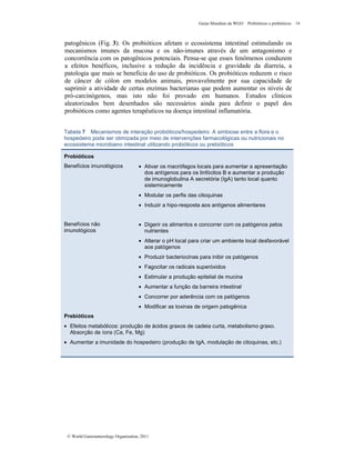 Guias Mundiais da WGO Probióticos e prebióticos 14
© World Gastroenterology Organisation, 2011
patogênicos (Fig. 3). Os probióticos afetam o ecossistema intestinal estimulando os
mecanismos imunes da mucosa e os não-imunes através de um antagonismo e
concorrência com os patogênicos potenciais. Pensa-se que esses fenômenos conduzem
a efeitos benéficos, inclusive a redução da incidência e gravidade da diarreia, a
patologia que mais se beneficia do uso de probióticos. Os probióticos reduzem o risco
de câncer de cólon em modelos animais, provavelmente por sua capacidade de
suprimir a atividade de certas enzimas bacterianas que podem aumentar os níveis de
pró-carcinógenos, mas isto não foi provado em humanos. Estudos clínicos
aleatorizados bem desenhados são necessários ainda para definir o papel dos
probióticos como agentes terapêuticos na doença intestinal inflamatória.
Tabela 7 Mecanismos de interação probióticos/hospedeiro. A simbiose entre a flora e o
hospedeiro pode ser otimizada por meio de intervenções farmacológicas ou nutricionais no
ecossistema microbiano intestinal utilizando probióticos ou prebióticos
Probióticos
Benefícios imunológicos • Ativar os macrófagos locais para aumentar a apresentação
dos antígenos para os linfócitos B e aumentar a produção
de imunoglobulina A secretória (IgA) tanto local quanto
sistemicamente
• Modular os perfis das citoquinas
• Induzir a hipo-resposta aos antígenos alimentares
Benefícios não
imunológicos
• Digerir os alimentos e concorrer com os patógenos pelos
nutrientes
• Alterar o pH local para criar um ambiente local desfavorável
aos patógenos
• Produzir bacteriocinas para inibir os patógenos
• Fagocitar os radicais superóxidos
• Estimular a produção epitelial de mucina
• Aumentar a função da barreira intestinal
• Concorrer por aderência com os patógenos
• Modificar as toxinas de origem patogênica
Prebióticos
• Efeitos metabólicos: produção de ácidos graxos de cadeia curta, metabolismo graxo.
Absorção de íons (Ca, Fe, Mg)
• Aumentar a imunidade do hospedeiro (produção de IgA, modulação de citoquinas, etc.)
 