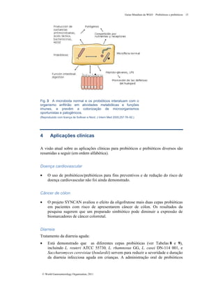 Guias Mundiais da WGO Probióticos e prebióticos 15
© World Gastroenterology Organisation, 2011
Fig. 3 A microbiota normal e os probióticos interatuam com o
organismo anfitrião em atividades metabólicas e funções
imunes, e prevêm a colonização de microorganismos
oportunistas e patogênicos.
(Reproduzido com licença de Sullivan e Nord, J Intern Med 2005;257:78–92.)
4 Aplicações clínicas
A visão atual sobre as aplicações clínicas para probióticos e prebióticos diversos são
resumidas a seguir (em ordem alfabética).
Doença cardiovascular
• O uso de probióticos/prebióticos para fins preventivos e de redução do risco de
doença cardiovascular não foi ainda demonstrado.
Câncer de cólon
• O projeto SYNCAN avaliou o efeito da oligofrutose mais duas cepas probióticas
em pacientes com risco de apresentarem câncer de cólon. Os resultados da
pesquisa sugerem que um preparado simbiótico pode diminuir a expressão de
biomarcadores de câncer colorretal.
Diarreia
Tratamento da diarreia aguda:
• Está demonstrado que as diferentes cepas probióticas (ver Tabelas 8 e 9),
incluindo L. reuteri ATCC 55730, L. rhamnosus GG, L. casei DN-114 001, e
Saccharomyces cerevisiae (boulardii) servem para reduzir a severidade e duração
da diarreia infecciosa aguda em crianças. A administração oral de probióticos
 