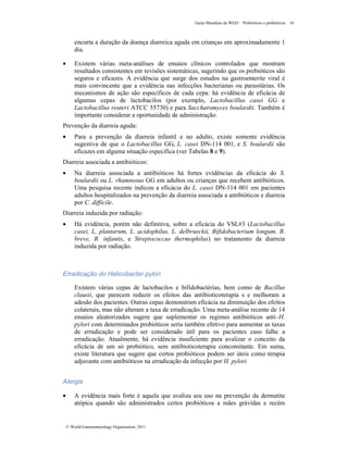 Guias Mundiais da WGO Probióticos e prebióticos 16
© World Gastroenterology Organisation, 2011
encurta a duração da doença diarreica aguda em crianças em aproximadamente 1
dia.
• Existem várias meta-análises de ensaios clínicos controlados que mostram
resultados consistentes em revisões sistemáticas, sugerindo que os prebióticos são
seguros e eficazes. A evidência que surge dos estudos na gastroenterite viral é
mais convincente que a evidência nas infecções bacterianas ou parasitárias. Os
mecanismos de ação são específicos de cada cepa: há evidência de eficácia de
algumas cepas de lactobacilos (por exemplo, Lactobacillus casei GG e
Lactobacillus reuteri ATCC 55730) e para Saccharomyces boulardii. Também é
importante considerar a oportunidade de administração.
Prevenção da diarreia aguda:
• Para a prevenção da diarreia infantil e no adulto, existe somente evidência
sugestiva de que o Lactobacillus GG, L. casei DN-114 001, e S. boulardii são
eficazes em alguma situação específica (ver Tabelas 8 e 9).
Diarreia associada a antibióticos:
• Na diarreia associada a antibióticos há fortes evidências da eficácia do S.
boulardii ou L. rhamnosus GG em adultos ou crianças que recebem antibióticos.
Uma pesquisa recente indicou a eficácia do L. casei DN-114 001 em pacientes
adultos hospitalizados na prevenção da diarreia associada a antibióticos e diarreia
por C. difficile.
Diarreia induzida por radiação:
• Há evidência, porém não definitiva, sobre a eficácia do VSL#3 (Lactobacillus
casei, L. plantarum, L. acidophilus, L. delbrueckii, Bifidobacterium longum, B.
breve, B. infantis, e Streptococcus thermophilus) no tratamento da diarreia
induzida por radiação.
Erradicação do Helicobacter pylori
Existem várias cepas de lactobacilos e bifidobactérias, bem como de Bacillus
clausii, que parecem reduzir os efeitos das antibioticoterapia s e melhoram a
adesão dos pacientes. Outras cepas demonstram eficácia na diminuição dos efeitos
colaterais, mas não alteram a taxa de erradicação. Uma meta-análise recente de 14
ensaios aleatorizados sugere que suplementar os regimes antibióticos anti–H.
pylori com determinados probióticos seria também efetivo para aumentar as taxas
de erradicação e pode ser considerado útil para os pacientes caso falhe a
erradicação. Atualmente, há evidência insuficiente para avalizar o conceito da
eficácia de um só probiótico, sem antibioticoterapia concomitante. Em suma,
existe literatura que sugere que certos probióticos podem ser úteis como terapia
adjuvante com antibióticos na erradicação da infecção por H. pylori
Alergia
• A evidência mais forte é aquela que avaliza seu uso na prevenção da dermatite
atópica quando são administrados certos probióticos a mães grávidas e recém
 