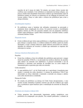 Guias Mundiais da WGO Probióticos e prebióticos 17
© World Gastroenterology Organisation, 2011
nascidos de até 6 meses de idade. No entanto, um ensaio clínico recente não
confirma esses resultados. Com referência ao tratamento da doença alérgica, uns
poucos estudos bem desenhados forneceram evidência que determinadas cepas de
prebióticos podem ser eficazes no tratamento de um subgrupo de pacientes com
eczema atópico. Pouco se sabe sobre a eficácia dos probióticos para evitar a
alergia alimentar.
Encefalopatia hepática
• Os prebióticos como a lactulose são utilizados comumente na prevenção e
tratamento desta complicação da cirrose. Foi possível reverter a encefalopatia
hepática mínima em 50% dos pacientes tratados com um preparado simbiótico
(quatro cepas probióticas e quatro fibras fermentáveis, incluindo inulina e amido
resistente) durante 30 dias.
Resposta imune
• Existe evidência de que várias cepas probióticas e a oligofrutose prebiótica servem
para reforçar a resposta imune. A evidência indireta foi obtida a partir de estudos
destinados a evitar a doença infecciosa aguda (diarreia nosocomial em criancas,
episódios de influenza em inverno) e estudos que analisaram as respostas dos
anticorpos às vacinas.
Doença intestinal inflamatória (DII)
Pouchite:
• Existe boa evidência a favor da utilidade dos probióticos para prevenir o ataque
inicial de pouchite (VSL#3), e na prevenção de recidivas ulteriores de pouchite
após induzir sua remissão com antibióticos. É possível recomendar o uso de
probióticos a pacientes com pouchite de atividade leve ou como terapia de
manutenção para os pacientes que estão em remissão.
Colite ulcerativa:
• A cepa probiótica de E. coli de Nissle pode ser o equivalente à mesalazina para
manter a remissão da colite ulcerativa. A mistura de probióticos VSL#3 tem
demostrado ser eficaz induzindo e mantendo a remissão em crianças e adultos
com colite ulcerativaleve a moderada.
Doença de Crohn:
• Os estudos de probióticos na doença de Crohn foram decepcionantes, e uma
recente revisão sistemática Cochrane concluiu que não há evidência que sugira
que os probióticos sejam benéficos para a manutenção da remissão na doença de
Crohn.
Síndrome do intestino irritável (SII)
• Várias pesquisas têm demonstrado importantes ganhos terapêuticos com
probióticos na comparação com placebo. Nos estudos publicados, a redução da
 