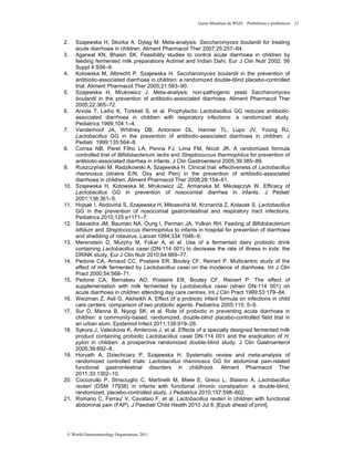 Guias Mundiais da WGO Probióticos e prebióticos 21
© World Gastroenterology Organisation, 2011
2. Szajewska H, Skorka A, Dylag M. Meta-analysis: Saccharomyces boulardii for treating
acute diarrhoea in children. Aliment Pharmacol Ther 2007;25:257–64.
3. Agarwal KN, Bhasin SK. Feasibility studies to control acute diarrhoea in children by
feeding fermented milk preparations Actimel and Indian Dahi. Eur J Clin Nutr 2002; 56
Suppl 4:S56–9.
4. Kotowska M, Albrecht P, Szajewska H. Saccharomyces boulardii in the prevention of
antibiotic-associated diarrhoea in children: a randomized double-blind placebo-controlled
trial. Aliment Pharmacol Ther 2005;21:583–90.
5. Szajewska H, Mrukowicz J. Meta-analysis: non-pathogenic yeast Saccharomyces
boulardii in the prevention of antibiotic-associated diarrhoea. Aliment Pharmacol Ther
2005;22:365–72.
6. Arvola T, Laiho K, Torkkeli S, et al. Prophylactic Lactobacillus GG reduces antibiotic-
associated diarrhoea in children with respiratory infections: a randomized study.
Pediatrics 1999;104:1–4.
7. Vanderhoof JA, Whitney DB, Antonson DL, Hanner TL, Lupo JV, Young RJ.
Lactobacillus GG in the prevention of antibiotic-associated diarrhoea in children. J
Pediatr 1999;135:564–8.
8. Correa NB, Peret Filho LA, Penna FJ, Lima FM, Nicoli JR. A randomized formula
controlled trial of Bifidobacterium lactis and Streptococcus thermophilus for prevention of
antibiotic-associated diarrhea in infants. J Clin Gastroenterol 2005;39:385–89.
9. Ruszczyński M, Radzikowski A, Szajewska H. Clinical trial: effectiveness of Lactobacillus
rhamnosus (strains E/N, Oxy and Pen) in the prevention of antibiotic-associated
diarrhoea in children. Aliment Pharmacol Ther 2008;28:154–61.
10. Szajewska H, Kotowska M, Mrukowicz JZ, Armanska M, Mikolajczyk W. Efficacy of
Lactobacillus GG in prevention of nosocomial diarrhea in infants. J Pediatr
2001;138:361–5.
11. Hojsak I, Abdovińá S, Szajewska H, Milosevińá M, Krznarińá Z, Kolacek S. Lactobacillus
GG in the prevention of nosocomial gastrointestinal and respiratory tract infections.
Pediatrics 2010;125:e1171–7.
12. Saavedra JM, Bauman NA, Oung I, Perman JA, Yolken RH. Feeding of Bifidobacterium
bifidum and Streptococcus thermophilus to infants in hospital for prevention of diarrhoea
and shedding of rotavirus. Lancet 1994;334:1046–9.
13. Merenstein D, Murphy M, Fokar A, et al. Use of a fermented dairy probiotic drink
containing Lactobacillus casei (DN-114 001) to decrease the rate of illness in kids: the
DRINK study. Eur J Clin Nutr 2010;64:669–77.
14. Pedone CA, Arnaud CC, Postaire ER, Bouley CF, Reinert P. Multicentric study of the
effect of milk fermented by Lactobacillus casei on the incidence of diarrhoea. Int J Clin
Pract 2000;54:568–71.
15. Pedone CA, Bernabeu AO, Postaire ER, Bouley CF, Reinert P. The effect of
supplementation with milk fermented by Lactobacillus casei (strain DN-114 001) on
acute diarrhoea in children attending day care centres. Int J Clin Pract 1999;53:179–84.
16. Weizman Z, Asli G, Alsheikh A. Effect of a probiotic infant formula on infections in child
care centers: comparison of two probiotic agents. Pediatrics 2005:115: 5–9.
17. Sur D, Manna B, Niyogi SK, et al. Role of probiotic in preventing acute diarrhoea in
children: a community-based, randomized, double-blind placebo-controlled field trial in
an urban slum. Epidemiol Infect 2011;139:919–26.
18. Sykora J, Valeckova K, Amlerova J, et al. Effects of a specially designed fermented milk
product containing probiotic Lactobacillus casei DN-114 001 and the eradication of H.
pylori in children: a prospective randomized double-blind study. J Clin Gastroenterol
2005;39:692–8.
19. Horvath A, Dziechciarz P, Szajewska H. Systematic review and meta-analysis of
randomized controlled trials: Lactobacillus rhamnosus GG for abdominal pain-related
functional gastrointestinal disorders in childhood. Aliment Pharmacol Ther
2011;33:1302–10.
20. Coccorullo P, Strisciuglio C, Martinelli M, Miele E, Greco L, Staiano A. Lactobacillus
reuteri (DSM 17938) in infants with functional chronic constipation: a double-blind,
randomized, placebo-controlled study. J Pediatrics 2010;157:598–602.
21. Romano C, Ferrau' V, Cavataio F, et al. Lactobacillus reuteri in children with functional
abdominal pain (FAP). J Paediatr Child Health 2010 Jul 8. [Epub ahead of print].
 