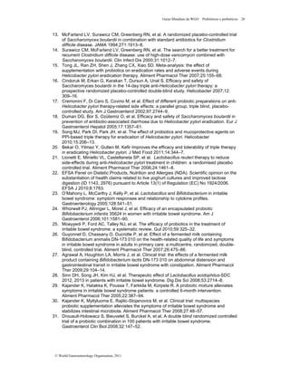 Guias Mundiais da WGO Probióticos e prebióticos 26
© World Gastroenterology Organisation, 2011
13. McFarland LV, Surawicz CM, Greenberg RN, et al. A randomized placebo-controlled trial
of Saccharomyces boulardii in combination with standard antibiotics for Clostridium
difficile disease. JAMA 1994;271:1913–8.
14. Surawicz CM, McFarland LV, Greenberg RN, et al. The search for a better treatment for
recurrent Clostridium difficile disease: use of high-dose vancomycin combined with
Saccharomyces boulardii. Clin Infect Dis 2000;31:1012–7.
15. Tong JL, Ran ZH, Shen J, Zhang CX, Xiao SD. Meta-analysis: the effect of
supplementation with probiotics on eradication rates and adverse events during
Helicobacter pylori eradication therapy. Aliment Pharmacol Ther 2007;25:155–68.
16. Cindoruk M, Erkan G, Karakan T, Dursun A, Unal S. Efﬁcacy and safety of
Saccharomyces boulardii in the 14-day triple anti-Helicobacter pylori therapy: a
prospective randomized placebo-controlled double-blind study. Helicobacter 2007;12:
309–16.
17. Cremonini F, Di Caro S, Covino M, et al. Effect of different probiotic preparations on anti-
Helicobacter pylori therapy-related side effects: a parallel group, triple blind, placebo-
controlled study. Am J Gastroenterol 2002;97:2744–9.
18. Duman DG, Bor S, Ozütemiz O, et al. Efﬁcacy and safety of Saccharomyces boulardii in
prevention of antibiotic-associated diarrhoea due to Helicobacter pylori eradication. Eur J
Gastroenterol Hepatol 2005;17:1357–61.
19. Song MJ, Park DI, Park JH, et al. The effect of probiotics and mucoprotective agents on
PPI-based triple therapy for eradication of Helicobacter pylori. Helicobacter
2010;15:206–13.
20. Bekar O, Yilmaz Y, Gulten M. Kefir Improves the efficacy and tolerability of triple therapy
in eradicating Helicobacter pylori. J Med Food 2011;14:344–7.
21. Lionetti E, Miniello VL, Castellaneta SP, et al. Lactobacillus reuteri therapy to reduce
side-effects during anti-Helicobacter pylori treatment in children: a randomised placebo
controlled trial. Aliment Pharmacol Ther 2006;24:1461–8.
22. EFSA Panel on Dietetic Products, Nutrition and Allergies (NDA). Scientific opinion on the
substantiation of health claims related to live yoghurt cultures and improved lactose
digestion (ID 1143, 2976) pursuant to Article 13(1) of Regulation (EC) No 1924/2006.
EFSA J 2010;8:1763.
23. O’Mahony L, McCarthy J, Kelly P, et al. Lactobacillus and Bifidobacterium in irritable
bowel syndrome: symptom responses and relationship to cytokine profiles.
Gastroenterology 2005;128:541–51.
24. Whorwell PJ, Altringer L, Morel J, et al. Efficacy of an encapsulated probiotic
Bifidobacterium infantis 35624 in women with irritable bowel syndrome. Am J
Gastroenterol 2006;101:1581–90.
25. Moayyedi P, Ford AC, Talley NJ, et al. The efficacy of probiotics in the treatment of
irritable bowel syndrome: a systematic review. Gut 2010;59:325–32.
26. Guyonnet D, Chassany O, Ducrotte P, et al. Effect of a fermented milk containing
Bifidobacterium animalis DN-173 010 on the health-related quality of life and symptoms
in irritable bowel syndrome in adults in primary care: a multicentre, randomized, double-
blind, controlled trial. Aliment Pharmacol Ther 2007;26:475–86.
27. Agrawal A, Houghton LA, Morris J, et al. Clinical trial: the effects of a fermented milk
product containing Bifidobacterium lactis DN-173 010 on abdominal distension and
gastrointestinal transit in irritable bowel syndrome with constipation. Aliment Pharmacol
Ther 2009;29:104–14.
28. Sinn DH, Song JH, Kim HJ, et al. Therapeutic effect of Lactobacillus acidophilus-SDC
2012, 2013 in patients with irritable bowel syndrome. Dig Dis Sci 2008;53:2714–8.
29. Kajander K, Hatakka K, Poussa T, Farkkila M, Korpela R. A probiotic mixture alleviates
symptoms in irritable bowel syndrome patients: a controlled 6-month intervention.
Aliment Pharmacol Ther 2005;22:387–94.
30. Kajander K, Myllyluoma E, Rajilic-Stojanovics M, et al. Clinical trial: multispecies
probiotic supplementation alleviates the symptoms of irritable bowel syndrome and
stabilizes intestinal microbiota. Aliment Pharmacol Ther 2008;27:48–57.
31. Drouault-Holowacz S, Bieuvelet S, Burckel A, et al. A double blind randomized controlled
trial of a probiotic combination in 100 patients with irritable bowel syndrome.
Gastroenterol Clin Biol 2008;32:147–52.
 