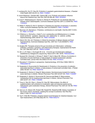 Guias Mundiais da WGO Probióticos e prebióticos 28
© World Gastroenterology Organisation, 2011
7. Lemberg DA, Ooi CY, Day AS. Probiotics in paediatric gastrointestinal diseases. J Paediatr
Child Health 2007;43):331–6. PMID 17489821
8. Lenoir-Wijnkoop I, Sanders ME, Cabana MD, et al. Probiotic and prebiotic influence
beyond the intestinal tract. Nutr Rev 2007;65:469–89. PMID 18038940
9. Lirussi F, Mastropasqua E, Orando S, Orlando R. Probiotics for non-alcoholic fatty liver
disease and/or steatohepatitis. Cochrane Database Syst Rev 2007;(1):CD005165. PMID
17253543
10. Mallon P, McKay D, Kirk S, Gardiner K. Probiotics for induction of remission in ulcerative
colitis. Cochrane Database Syst Rev 2007;(4):CD005573. PMID 17943867
11. Meurman JH, Stamatova I. Probiotics: contributions to oral health. Oral Dis 2007;13:443–
51. PMID 17714346
12. O’Mahony LJ, McCarthy J, Kelly P, et al. Lactobacillus and Bifidobacterium in irritable
bowel syndrome: symptom responses and relationship to cytokine profiles.
Gastroenterology 2005;128:541–51. PMID 15765388
13. Osborn DA, Sinn JK. Probiotics in infants for prevention of allergic disease and food
hypersensitivity. Cochrane Database Syst Rev. 2007 Oct 17;(4):CD006475. PMID
17943912
14. Quigley EM. Therapies aimed at the gut microbiota and inflammation: antibiotics,
prebiotics, probiotics, synbiotics, anti-inflammatory therapies. Gastroenterol Clin North
Am. 2011 Mar;40(1):207-22. PMID21333908
15. Qin J, Li R, Raes J, Arumugam M, et al. . A human gut microbial gene catalogue
established by metagenomic sequencing. Nature 2010; 464: 59-65. PMID20203602
16. Sazawal SG, Hiremath U, Dhingra P, Malik P, Deb S, Black RE. Efficacy of probiotics in
prevention of acute diarrhoea: a meta-analysis of masked randomised, placebo-
controlled trials. Lancet Infect Dis 2006;6:374–82. PMID 16728323
17. Shanahan F. Probiotics in perspective. Gastroenterology. 2010 Dec;139(6):1808-12.
PMID20965190
18. Szajewska H, Ruszczyński M, Radzikowski A. Probiotics in the prevention of antibiotic-
associated diarrhea in children: a meta-analysis of randomized controlled trials. J Pediatr
2006;149:367–72. PMID 16939749
19. Szajewska H, Skórka A, Dylag M. Meta-analysis: Saccharomyces boulardii for treating
acute diarrhoea in children. Aliment Pharmacol Ther 2007;25:257−64. PMID 17269987
20. Szajewska H, Skórka A, Ruszczyński M, Gieruszczak-Białek D. Meta-analysis:
Lactobacillus GG for treating acute diarrhoea in children. Aliment Pharmacol Ther
2007;25:871–81. PMID 17402990
21. Tong JL, Ran ZH, Shen J, Zhang CX, Xiao SD. Meta-analysis: the effect of
supplementation with probiotics on eradication rates and adverse events during
Helicobacter pylori eradication therapy. Aliment Pharmacol Ther 2007;25:155–68. PMID
17229240
22. Van Loo JV, Gibson GR, Probert HM, Rastall RA, Roberfroid MB. Dietary modulation of
the human colonic microbiota: updating the concept of prebiotics. Nutr Res Rev
2004;17:259–75. PMID19079930
23. Yan F, Polk DB. Probiotics: progress toward novel therapies for intestinal diseases. Curr
Opin Gastroenterol. 2010 Mar;26(2):95-101. PMID19952741
 