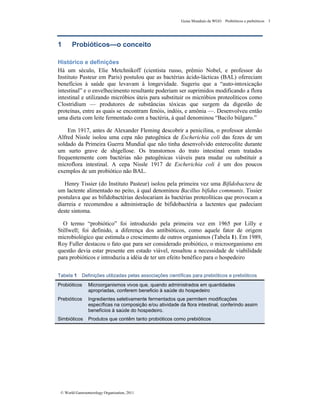 Guias Mundiais da WGO Probióticos e prebióticos 3
© World Gastroenterology Organisation, 2011
1 Probióticos—o conceito
Histórico e definições
Há um século, Elie Metchnikoff (cientista russo, prêmio Nobel, e professor do
Instituto Pasteur em Paris) postulou que as bactérias ácido-lácticas (BAL) ofereciam
benefícios à saúde que levavam à longevidade. Sugeriu que a “auto-intoxicação
intestinal” e o envelhecimento resultante poderiam ser suprimidos modificando a flora
intestinal e utilizando micróbios úteis para substituir os micróbios proteolíticos como
Clostridium — produtores de substâncias tóxicas que surgem da digestão de
proteínas, entre as quais se encontram fenóis, indóis, e amônia —. Desenvolveu então
uma dieta com leite fermentado com a bactéria, à qual denominou “Bacilo búlgaro.”
Em 1917, antes de Alexander Fleming descobrir a penicilina, o professor alemão
Alfred Nissle isolou uma cepa não patogênica de Escherichia coli das fezes de um
soldado da Primeira Guerra Mundial que não tinha desenvolvido enterocolite durante
um surto grave de shigellose. Os transtornos do trato intestinal eram tratados
frequentemente com bactérias não patogênicas viáveis para mudar ou substituir a
microflora intestinal. A cepa Nissle 1917 de Escherichia coli é um dos poucos
exemplos de um probiótico não BAL.
Henry Tissier (do Instituto Pasteur) isolou pela primeira vez uma Bifidobactera de
um lactente alimentado no peito, à qual denominou Bacillus bifidus communis. Tissier
postulava que as bifidobactérias deslocariam às bactérias proteolíticas que provocam a
diarreia e recomendou a administração de bifidobactéria a lactentes que padeciam
deste sintoma.
O termo “probiótico” foi introduzido pela primeira vez em 1965 por Lilly e
Stillwell; foi definido, a diferença dos antibióticos, como aquele fator de origem
microbiológico que estimula o crescimento de outros organismos (Tabela 1). Em 1989,
Roy Fuller destacou o fato que para ser considerado probiótico, o microorganismo em
questão devia estar presente em estado viável, ressaltou a necessidade de viabilidade
para probióticos e introduziu a idéia de ter um efeito benéfico para o hospedeiro
Tabela 1 Definições utilizadas pelas associações científicas para prebióticos e prebióticos
Probióticos Microorganismos vivos que, quando administrados em quantidades
apropriadas, conferem beneficio à saúde do hospedeiro
Prebióticos Ingredientes seletivamente fermentados que permitem modificações
específicas na composição e/ou atividade da flora intestinal, conferindo assim
benefícios à saúde do hospedeiro.
Simbióticos Produtos que contêm tanto probióticos como prebióticos
 