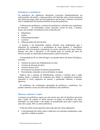 Guias Mundiais da WGO Probióticos e prebióticos 5
© World Gastroenterology Organisation, 2011
Prebióticos e simbióticos
Os prebióticos são substâncias alimentares (consistem fundamentalmente em
polissacarídeos não-amido e oligossacarídeos mal digeridos pelas enzimas humanas)
que nutrem um grupo seleto de microorganismos que povoam o intestino. Favorecem
mais a multiplicação das bactérias benéficas do que das prejudiciais.
A diferença dos probióticos, a maioria dos prebióticos é utilizada como ingredientes
de alimentos — em bolachinhas, cereais, chocolate, cremes de untar, e produtos
lácteos, por exemplo. Os prebióticos mais conhecidos são:
• Oligofrutose
• Inulina
• Galactooligossacarídeos
• Lactulose
• Oligossacarídeos do leite de peito
A lactulose é um dissacarídeo sintético utilizado como medicamento para o
tratamento da constipação e a encefalopatia de causa hepática. A oligofrutose
prebiótica (OF) está presente naturalmente em muitos alimentos como trigo, cebolas,
bananas, mel, alho, e alho-porró. A OF também pode ser extraída das raízes da
chicória ou pode ser sintetizada enzimaticamente a partir da sacarose.
A fermentação de OF no cólon dá lugar a um grande número de efeitos fisiológicos,
incluindo:
• Aumento do número das bifidobactérias no cólon
• Aumento da absorção do cálcio
• Aumento do peso fecal
• Encurtamento da duração do trânsito gastrointestinal
• Possivelmente, reduzindo os níveis de lipídios no sangue
Supõe-se que o aumento de bifidobactérias colônicas é benéfico para a saúde
humana graças à produção de compostos que inibem os patogênicos potenciais,
reduzindo os níveis sanguíneos de amônio, e produzindo vitaminas e enzimas
digestivas
Os simbióticos são combinações apropriadas de prebióticos e probióticos. Um
produto simbiótico exerce um efeito tanto prebiótico como probiótico.
Gêneros, espécies, e cepas
A pesquisa em probióticos sugere que estes teriam uma série de benefícios potenciais
para a saúde. No entanto, os efeitos descritos só podem ser atribuídos à/às cepa/s
analisada/s em cada estudo, e não podem ser generalizados para toda a espécie nem
para todo o grupo BAL ou outros probióticos.
O fato dos efeitos serem específicos para cada cepa tem várias implicações:
• A documentação dos efeitos sobre a saúde deve ser realizada considerando a cepa
específica vendida no produto.
 