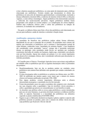 Guias Mundiais da WGO Probióticos e prebióticos 7
© World Gastroenterology Organisation, 2011
evitar a diarreia causada por antibióticos, ou como parte do tratamento para a disbiose
relacionada aos antibióticos. Existem estudos que documentam os efeitos dos
probióticos em uma série de transtornos gastrointestinais e extraintestinais, incluindo a
doença inflamatória intestinal (DII), a síndrome do intestino irritável (SII), as infecções
vaginais, e como reforço imunológico. Alguns probióticos têm demonstrado aumentar
a sobrevida dos recém-nascidos pré-termo. Alguns probióticos também foram
pesquisados com relação ao eczema atópico e as complicações da cirrose hepática.
Embora haja evidências clínicas sobre o efeito dos probióticos na redução do
colesterol, os resultados são contraditórios.
Em geral, a evidência clínica mais forte a favor dos probióticos está relacionada com
seu uso para melhorar a saúde do intestino e estimular a função imune.
Justificação—pesquisa e testes
Os postulados do beneficio dos probióticos podem adotar formas diferentes,
dependendo do uso que se pretende dar ao produto. Os postulados mais comuns são
aqueles que relacionam os probióticos com a estrutura e funcionamento normal do
corpo humano, conhecidos como “postulados de estrutura–função”. Com freqüência
são considerados como postulados “suaves”, porque não é permitido mencionar
doença ou patologia; estes postulados ainda devem ser apoiados por resultados
consistentes derivados de estudos em humanos, duplo-cego, controlados com placebo
com um bom desenho. Apesar dos estudos em animais e in vitro serem importantes
para desenvolver estratégias clínicas, não é considerado suficiente para documentar os
referidos postulados.
O Conselho para a Ciência e Tecnologia Agrícolas (www.cast-science.org) publicou
um trabalho sobre os prebióticos que faz as seguintes declarações sobre os postulados
dos produtos:
• Desafortunadamente, hoje em dia os produtos podem ser rotulados como
probióticos sem estarem bem definidos nem apoiados por estudos controlados em
humanos.
• O ritmo da pesquisa sobre os probióticos se acelerou nos últimos anos: em 2001–
2005 foi publicado um número quatro vezes maior que o número de ensaios
clínicos em humanos publicados no período 1996–2000.
• Para alguns produtos, existem importantes diferenças entre a eficácia
demonstrada na pesquisa e o postulado em nível de mercado.
• Foram documentados casos nos quais os produtos não cumprem com o declarado
nas suas etiquetas sobre a quantidade e tipo de micróbios viáveis presentes, e
sobre a quantidade que precisa ser consumida para ver um benefício à saúde.
• Ao desenhar suas políticas sobre as novas cepas probióticas a serem introduzidas
para uso em seres humanos, os governos deveriam examinar a evidência científica
sobre os aspectos funcionais e a inocuidade dos probióticos nos alimentos
seguindo as pautas estabelecidas [FAO/OMS 2002]
• Sugere-se que os fabricantes declarem na etiqueta o gênero, espécie e cepa de cada
probiótico presente no produto, junto com o número de células viáveis de cada
cepa probiótica que ficará até o fim da vida útil
 