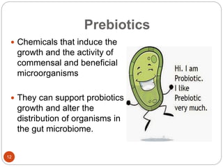 Prebiotics
12
 Chemicals that induce the
growth and the activity of
commensal and beneficial
microorganisms
 They can support probiotics
growth and alter the
distribution of organisms in
the gut microbiome.
 