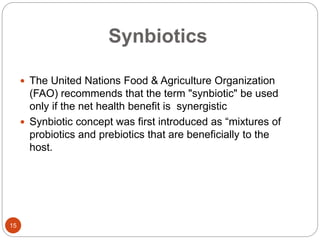 Synbiotics
15
 The United Nations Food & Agriculture Organization
(FAO) recommends that the term "synbiotic" be used
only if the net health benefit is synergistic
 Synbiotic concept was first introduced as “mixtures of
probiotics and prebiotics that are beneficially to the
host.
 