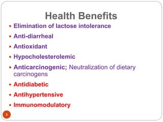 Health Benefits
9
 Elimination of lactose intolerance
 Anti-diarrheal
 Antioxidant
 Hypocholesterolemic
 Anticarcinogenic; Neutralization of dietary
carcinogens
 Antidiabetic
 Antihypertensive
 Immunomodulatory
 