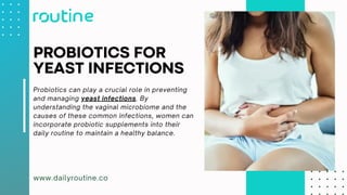 www.dailyroutine.co
PROBIOTICS FOR
YEAST INFECTIONS
Probiotics can play a crucial role in preventing
and managing yeast infections. By
understanding the vaginal microbiome and the
causes of these common infections, women can
incorporate probiotic supplements into their
daily routine to maintain a healthy balance.
 