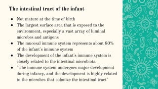 The intestinal tract of the infant
● Not mature at the time of birth
● The largest surface area that is exposed to the
environment, especially a vast array of luminal
microbes and antigens
● The mucosal immune system represents about 80%
of the infant's immune system
● The development of the infant's immune system is
closely related to the intestinal microbiota
● "The immune system undergoes major development
during infancy, and the development is highly related
to the microbes that colonize the intestinal tract"
 