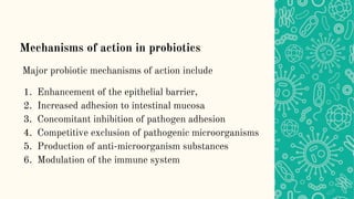 Mechanisms of action in probiotics
Major probiotic mechanisms of action include
1. Enhancement of the epithelial barrier,
2. Increased adhesion to intestinal mucosa
3. Concomitant inhibition of pathogen adhesion
4. Competitive exclusion of pathogenic microorganisms
5. Production of anti-microorganism substances
6. Modulation of the immune system
 
