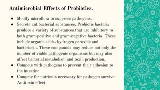 Antimicrobial Effects of Probiotics.
● Modify microflora to suppress pathogens.
● Secrete antibacterial substances. Probiotic bacteria
produce a variety of substances that are inhibitory to
both gram-positive and gram-negative bacteria. These
include organic acids, hydrogen peroxide and
bacteriocin. These compounds may reduce not only the
number of viable pathogenic organisms but may also
affect bacterial metabolism and toxin production.
● Compete with pathogens to prevent their adhesion to
the intestine.
● Compete for nutrients necessary for pathogen survive.
Antitoxin effect
 