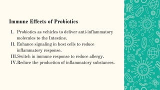 Immune Effects of Probiotics
I. Probiotics as vehicles to deliver anti-inflammatory
molecules to the Intestine.
II. Enhance signaling in host cells to reduce
inflammatory response.
III.Switch in immune response to reduce allergy.
IV.Reduce the production of inflammatory substances.
 