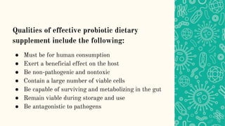 Qualities of effective probiotic dietary
supplement include the following:
● Must be for human consumption
● Exert a beneficial effect on the host
● Be non-pathogenic and nontoxic
● Contain a large number of viable cells
● Be capable of surviving and metabolizing in the gut
● Remain viable during storage and use
● Be antagonistic to pathogens
 