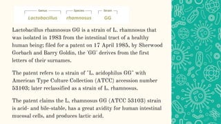 Lactobacillus rhamnosus GG is a strain of L. rhamnosus that
was isolated in 1983 from the intestinal tract of a healthy
human being; filed for a patent on 17 April 1985, by Sherwood
Gorbach and Barry Goldin, the 'GG' derives from the first
letters of their surnames.
The patent refers to a strain of "L. acidophilus GG" with
American Type Culture Collection (ATCC) accession number
53103; later reclassified as a strain of L. rhamnosus.
The patent claims the L. rhamnosus GG (ATCC 53103) strain
is acid- and bile-stable, has a great avidity for human intestinal
mucosal cells, and produces lactic acid.
 