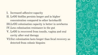 I. Increased adhesive capacity
II. LrGG biofilm persists longer and in higher
concentration compared to other lactobacilli
III.LrGG colonisation capacity is better in newborns
IV.Less colonisation resistance in the gut
V. LrGG is recovered from tonsils, vagina and oral
cavity after oral therapy
VI.Gut colonisation lasts longer than fecal recovery as
detected from colonic biopsies
 