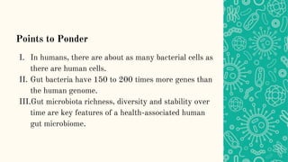 Points to Ponder
I. In humans, there are about as many bacterial cells as
there are human cells.
II. Gut bacteria have 150 to 200 times more genes than
the human genome.
III.Gut microbiota richness, diversity and stability over
time are key features of a health-associated human
gut microbiome.
 