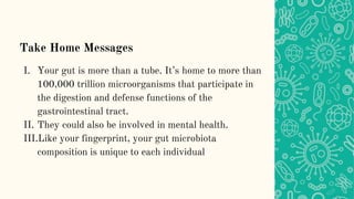 Take Home Messages
I. Your gut is more than a tube. It’s home to more than
100,000 trillion microorganisms that participate in
the digestion and defense functions of the
gastrointestinal tract.
II. They could also be involved in mental health.
III.Like your fingerprint, your gut microbiota
composition is unique to each individual
 