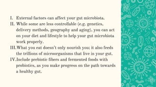 I. External factors can affect your gut microbiota.
II. While some are less controllable (e.g. genetics,
delivery methods, geography and aging), you can act
on your diet and lifestyle to help your gut microbiota
work properly.
III.What you eat doesn’t only nourish you; it also feeds
the trillions of microorganisms that live in your gut.
IV.Include prebiotic fibers and fermented foods with
probiotics, as you make progress on the path towards
a healthy gut.
 