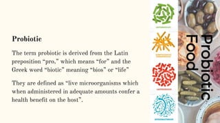 Probiotic
The term probiotic is derived from the Latin
preposition “pro,” which means “for” and the
Greek word “biotic” meaning “bios” or “life”
They are defined as “live microorganisms which
when administered in adequate amounts confer a
health benefit on the host”.
 