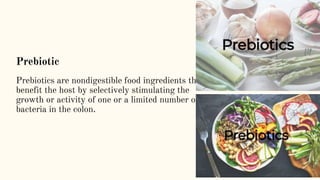 Prebiotic
Prebiotics are nondigestible food ingredients that
benefit the host by selectively stimulating the
growth or activity of one or a limited number of
bacteria in the colon.
 