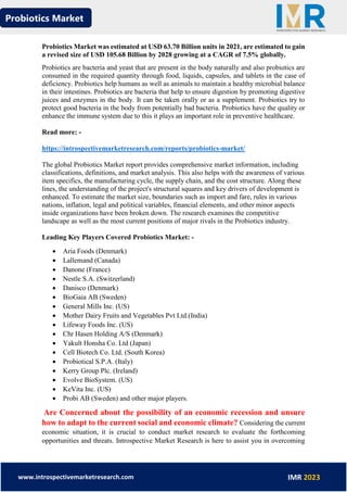 Probiotics Market
www.introspectivemarketresearch.com IMR 2023
Probiotics Market was estimated at USD 63.70 Billion units in 2021, are estimated to gain
a revised size of USD 105.68 Billion by 2028 growing at a CAGR of 7.5% globally.
Probiotics are bacteria and yeast that are present in the body naturally and also probiotics are
consumed in the required quantity through food, liquids, capsules, and tablets in the case of
deficiency. Probiotics help humans as well as animals to maintain a healthy microbial balance
in their intestines. Probiotics are bacteria that help to ensure digestion by promoting digestive
juices and enzymes in the body. It can be taken orally or as a supplement. Probiotics try to
protect good bacteria in the body from potentially bad bacteria. Probiotics have the quality or
enhance the immune system due to this it plays an important role in preventive healthcare.
Read more: -
https://introspectivemarketresearch.com/reports/probiotics-market/
The global Probiotics Market report provides comprehensive market information, including
classifications, definitions, and market analysis. This also helps with the awareness of various
item specifics, the manufacturing cycle, the supply chain, and the cost structure. Along these
lines, the understanding of the project's structural squares and key drivers of development is
enhanced. To estimate the market size, boundaries such as import and fare, rules in various
nations, inflation, legal and political variables, financial elements, and other minor aspects
inside organizations have been broken down. The research examines the competitive
landscape as well as the most current positions of major rivals in the Probiotics industry.
Leading Key Players Covered Probiotics Market: -
• Aria Foods (Denmark)
• Lallemand (Canada)
• Danone (France)
• Nestle S.A. (Switzerland)
• Danisco (Denmark)
• BioGaia AB (Sweden)
• General Mills Inc. (US)
• Mother Dairy Fruits and Vegetables Pvt Ltd.(India)
• Lifeway Foods Inc. (US)
• Chr Hasen Holding A/S (Denmark)
• Yakult Honsha Co. Ltd (Japan)
• Cell Biotech Co. Ltd. (South Korea)
• Probiotical S.P.A. (Italy)
• Kerry Group Plc. (Ireland)
• Evolve BioSystem. (US)
• KeVita Inc. (US)
• Probi AB (Sweden) and other major players.
Are Concerned about the possibility of an economic recession and unsure
how to adapt to the current social and economic climate? Considering the current
economic situation, it is crucial to conduct market research to evaluate the forthcoming
opportunities and threats. Introspective Market Research is here to assist you in overcoming
 