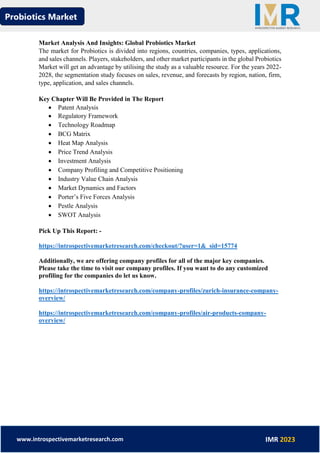 Probiotics Market
www.introspectivemarketresearch.com IMR 2023
Market Analysis And Insights: Global Probiotics Market
The market for Probiotics is divided into regions, countries, companies, types, applications,
and sales channels. Players, stakeholders, and other market participants in the global Probiotics
Market will get an advantage by utilising the study as a valuable resource. For the years 2022-
2028, the segmentation study focuses on sales, revenue, and forecasts by region, nation, firm,
type, application, and sales channels.
Key Chapter Will Be Provided in The Report
• Patent Analysis
• Regulatory Framework
• Technology Roadmap
• BCG Matrix
• Heat Map Analysis
• Price Trend Analysis
• Investment Analysis
• Company Profiling and Competitive Positioning
• Industry Value Chain Analysis
• Market Dynamics and Factors
• Porter’s Five Forces Analysis
• Pestle Analysis
• SWOT Analysis
Pick Up This Report: -
https://introspectivemarketresearch.com/checkout/?user=1&_sid=15774
Additionally, we are offering company profiles for all of the major key companies.
Please take the time to visit our company profiles. If you want to do any customized
profiling for the companies do let us know.
https://introspectivemarketresearch.com/company-profiles/zurich-insurance-company-
overview/
https://introspectivemarketresearch.com/company-profiles/air-products-company-
overview/
 