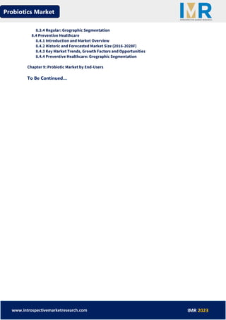 Probiotics Market
www.introspectivemarketresearch.com IMR 2023
8.3.4 Regular: Grographic Segmentation
8.4 Preventive Healthcare
8.4.1 Introduction and Market Overview
8.4.2 Historic and Forecasted Market Size (2016-2028F)
8.4.3 Key Market Trends, Growth Factors and Opportunities
8.4.4 Preventive Healthcare: Grographic Segmentation
Chapter 9: Probiotic Market by End-Users
To Be Continued…
 