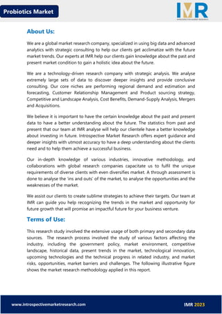 Probiotics Market
www.introspectivemarketresearch.com IMR 2023
About Us:
We are a global market research company, specialized in using big data and advanced
analytics with strategic consulting to help our clients get acclimatize with the future
market trends. Our experts at IMR help our clients gain knowledge about the past and
present market condition to gain a holistic idea about the future.
We are a technology-driven research company with strategic analysis. We analyse
extremely large sets of data to discover deeper insights and provide conclusive
consulting. Our core niches are performing regional demand and estimation and
forecasting, Customer Relationship Management and Product sourcing strategy,
Competitive and Landscape Analysis, Cost Benefits, Demand-Supply Analysis, Mergers
and Acquisitions.
We believe it is important to have the certain knowledge about the past and present
data to have a better understanding about the future. The statistics from past and
present that our team at IMR analyse will help our clientele have a better knowledge
about investing in future. Introspective Market Research offers expert guidance and
deeper insights with utmost accuracy to have a deep understanding about the clients
need and to help them achieve a successful business.
Our in-depth knowledge of various industries, innovative methodology, and
collaborations with global research companies capacitate us to fulfil the unique
requirements of diverse clients with even diversifies market. A through assessment is
done to analyse the ‘ins and outs’ of the market, to analyse the opportunities and the
weaknesses of the market.
We assist our clients to create sublime strategies to achieve their targets. Our team at
IMR can guide you help recognizing the trends in the market and opportunity for
future growth that will promise an impactful future for your business venture.
Terms of Use:
This research study involved the extensive usage of both primary and secondary data
sources. The research process involved the study of various factors affecting the
industry, including the government policy, market environment, competitive
landscape, historical data, present trends in the market, technological innovation,
upcoming technologies and the technical progress in related industry, and market
risks, opportunities, market barriers and challenges. The following illustrative figure
shows the market research methodology applied in this report.
 