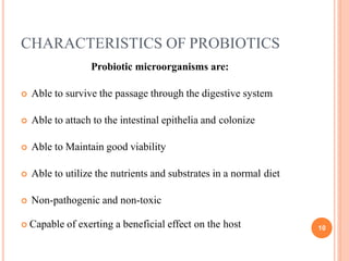 CHARACTERISTICS OF PROBIOTICS
 Capable of exerting a beneficial effect on the host 10
Probiotic microorganisms are:
 Able to survive the passage through the digestive system
 Able to attach to the intestinal epithelia and colonize
 Able to Maintain good viability
 Able to utilize the nutrients and substrates in a normal diet
 Non-pathogenic and non-toxic
 