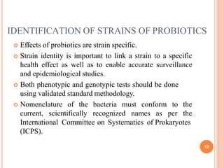 IDENTIFICATION OF STRAINS OF PROBIOTICS
12
 Effects of probiotics are strain specific.
 Strain identity is important to link a strain to a specific
health effect as well as to enable accurate surveillance
and epidemiological studies.
 Both phenotypic and genotypic tests should be done
using validated standard methodology.
 Nomenclature of the bacteria must conform
current, scientifically recognized names as
to the
per the
International Committee on Systematics of Prokaryotes
(ICPS).
 