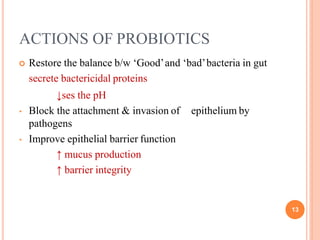 ACTIONS OF PROBIOTICS
13
 Restore the balance b/w ‘Good’and ‘bad’bacteria in gut
secrete bactericidal proteins
↓ses the pH
• Block the attachment & invasion of
pathogens
• Improve epithelial barrier function
↑ mucus production
↑ barrier integrity
epithelium by
 
