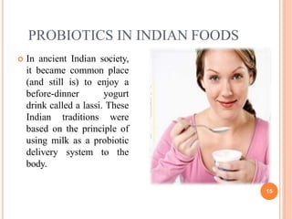 PROBIOTICS IN INDIAN FOODS
 In ancient Indian society,
it became common place
(and still is) to enjoy a
before-dinner yogurt
drink called a lassi. These
Indian traditions were
based on the principle of
using milk as a probiotic
delivery system to the
body.
15
 