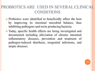PROBIOTICS ARE USED IN SEVERAL CLINICAL
16
CONDITIONS
 Probiotics were identified to beneficially affect the host
by improving its intestinal microbial balance, thus
inhibiting pathogens and toxin producing bacteria.
 Today, specific health effects are being investigated and
documented including alleviation of chronic intestinal
inflammatory diseases, prevention and treatment of
pathogen-induced diarrhoea, urogenital infections, and
atopic diseases.
 