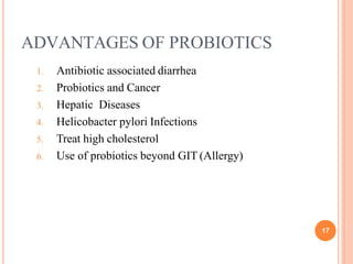ADVANTAGES OF PROBIOTICS
17
1. Antibiotic associated diarrhea
2. Probiotics and Cancer
3. Hepatic Diseases
4. Helicobacter pylori Infections
5. Treat high cholesterol
6. Use of probiotics beyond GIT (Allergy)
 