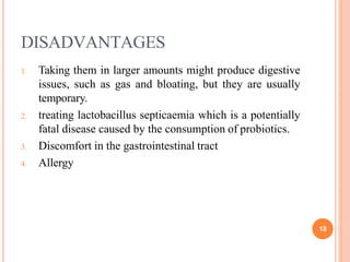 DISADVANTAGES
18
1. Taking them in larger amounts might produce digestive
issues, such as gas and bloating, but they are usually
temporary.
2. treating lactobacillus septicaemia which is a potentially
fatal disease caused by the consumption of probiotics.
3. Discomfort in the gastrointestinal tract
4. Allergy
 
