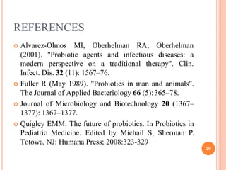 REFERENCES
20
 Alvarez-Olmos MI, Oberhelman RA; Oberhelman
(2001).
modern
"Probiotic agents and infectious diseases: a
perspective on a traditional therapy". Clin.
Infect. Dis. 32 (11): 1567–76.
 Fuller R (May 1989). "Probiotics in man and animals".
The Journal of Applied Bacteriology 66 (5):365–78.
 Journal of Microbiology and Biotechnology 20 (1367–
1377): 1367–1377.
 Quigley EMM: The future of probiotics. In Probiotics in
Pediatric Medicine. Edited by Michail S, Sherman P.
Totowa, NJ: Humana Press; 2008:323-329
 