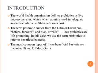 INTRODUCTION
3
 The world health organization defines probiotics as live
microorganisms, which when administered in adequate
amounts confer a health benefit on a host.
 The term probiotic comes from the Latin or Greek pro,
“before, forward”, and bios, or “life” — thus probiotics are
life-promoting. In this case, we use the term probiotics to
refer to beneficial bacteria.
 The most common types of these beneficial bacteria are
Lactobacilli and Bifidobacteria.
 