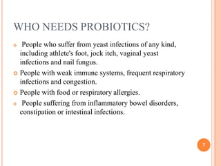 WHO NEEDS PROBIOTICS?
7
 People who suffer from yeast infections of any kind,
including athlete's foot, jock itch, vaginal yeast
infections and nail fungus.
 People with weak immune systems, frequent respiratory
infections and congestion.
 People with food or respiratory allergies.
 People suffering from inflammatory bowel disorders,
constipation or intestinal infections.
 