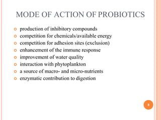 MODE OF ACTION OF PROBIOTICS
8
 production of inhibitory compounds
 competition for chemicals/available energy
 competition for adhesion sites (exclusion)
 enhancement of the immune response
 improvement of water quality
 interaction with phytoplankton
 a source of macro- and micro-nutrients
 enzymatic contribution to digestion
 