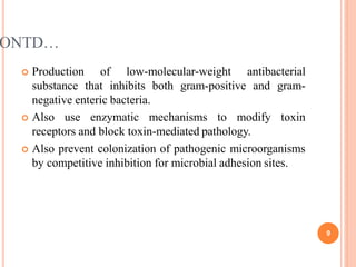 ONTD…
9
 Production of low-molecular-weight antibacterial
substance that inhibits both gram-positive and gram-
negative enteric bacteria.
 Also use enzymatic mechanisms to modify toxin
receptors and block toxin-mediated pathology.
 Also prevent colonization of pathogenic microorganisms
by competitive inhibition for microbial adhesion sites.
 