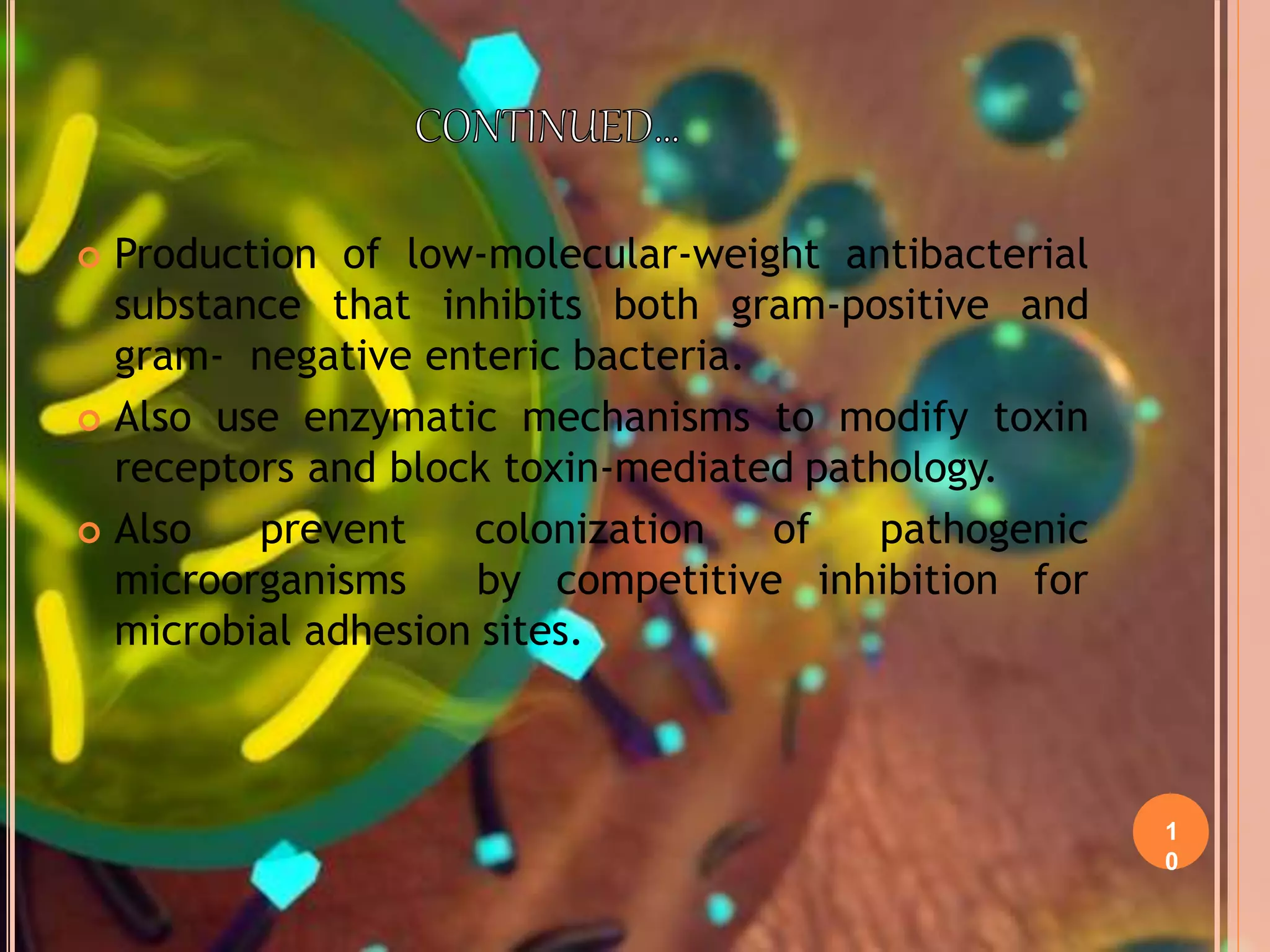 1
0
 Production of low-molecular-weight antibacterial
substance that inhibits both gram-positive and
gram- negative enteric bacteria.
 Also use enzymatic mechanisms to modify toxin
receptors and block toxin-mediated pathology.
 Also prevent colonization of pathogenic
microorganisms by competitive inhibition for
microbial adhesion sites.
 