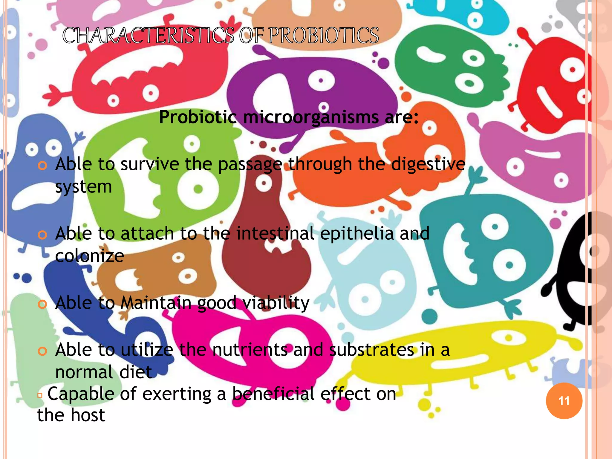 Capable of exerting a beneficial effect on
the host
11
Probiotic microorganisms are:
 Able to survive the passage through the digestive
system
 Able to attach to the intestinal epithelia and
colonize
 Able to Maintain good viability
 Able to utilize the nutrients and substrates in a
normal diet
 