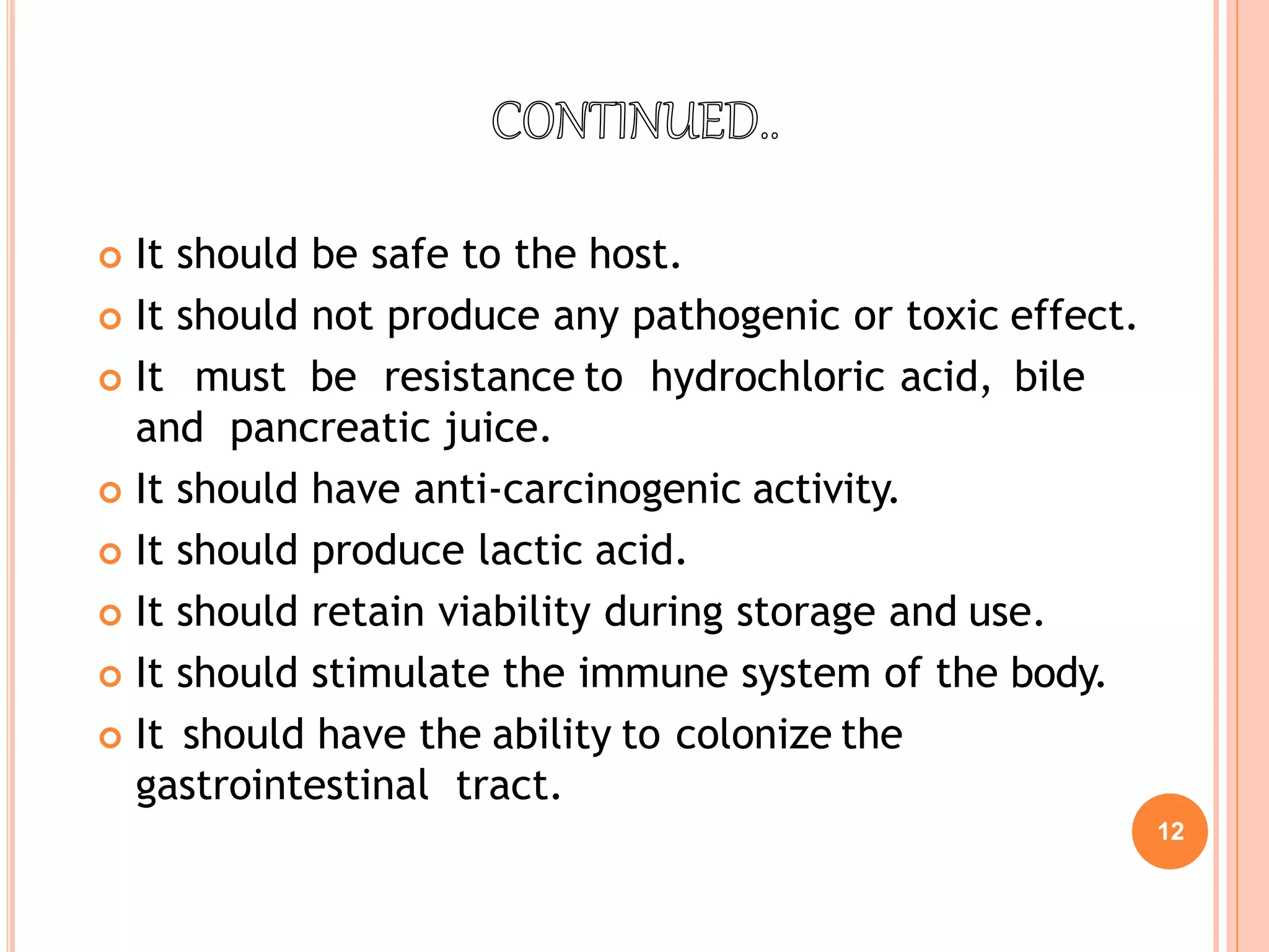 12
 It should be safe to the host.
 It should not produce any pathogenic or toxic effect.
 It must be resistance to hydrochloric acid, bile
and pancreatic juice.
 It should have anti-carcinogenic activity.
 It should produce lactic acid.
 It should retain viability during storage and use.
 It should stimulate the immune system of the body.
 It should have the ability to colonize the
gastrointestinal tract.
 