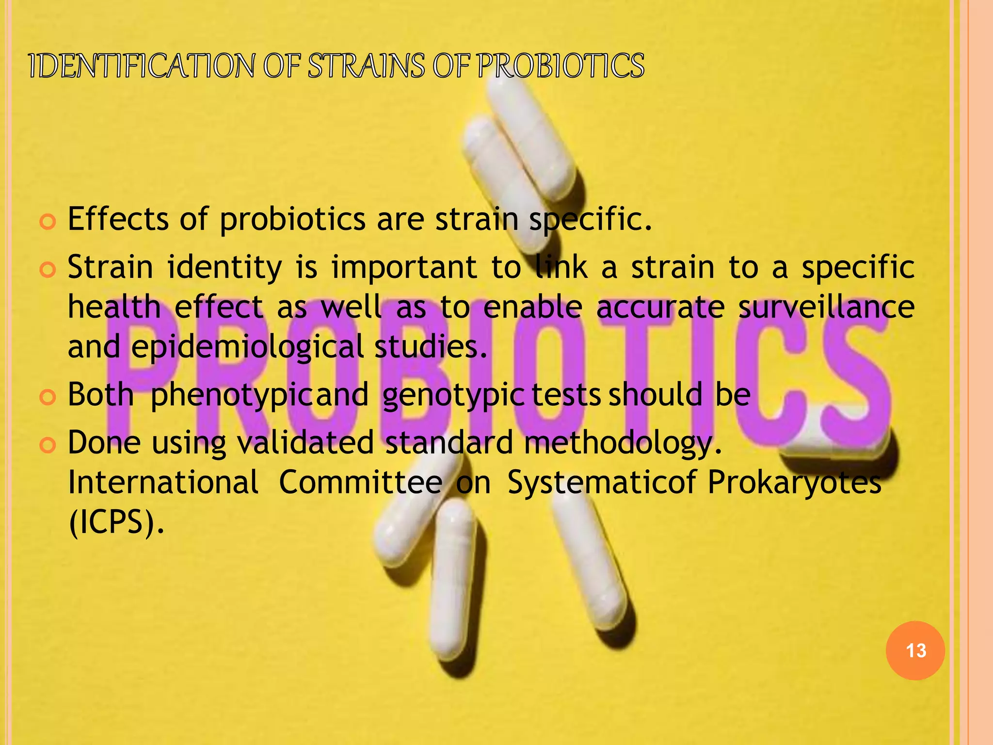 13
 Effects of probiotics are strain specific.
 Strain identity is important to link a strain to a specific
health effect as well as to enable accurate surveillance
and epidemiological studies.
 Both phenotypicand genotypic tests should be
 Done using validated standard methodology.
International Committee on Systematicof Prokaryotes
(ICPS).
 