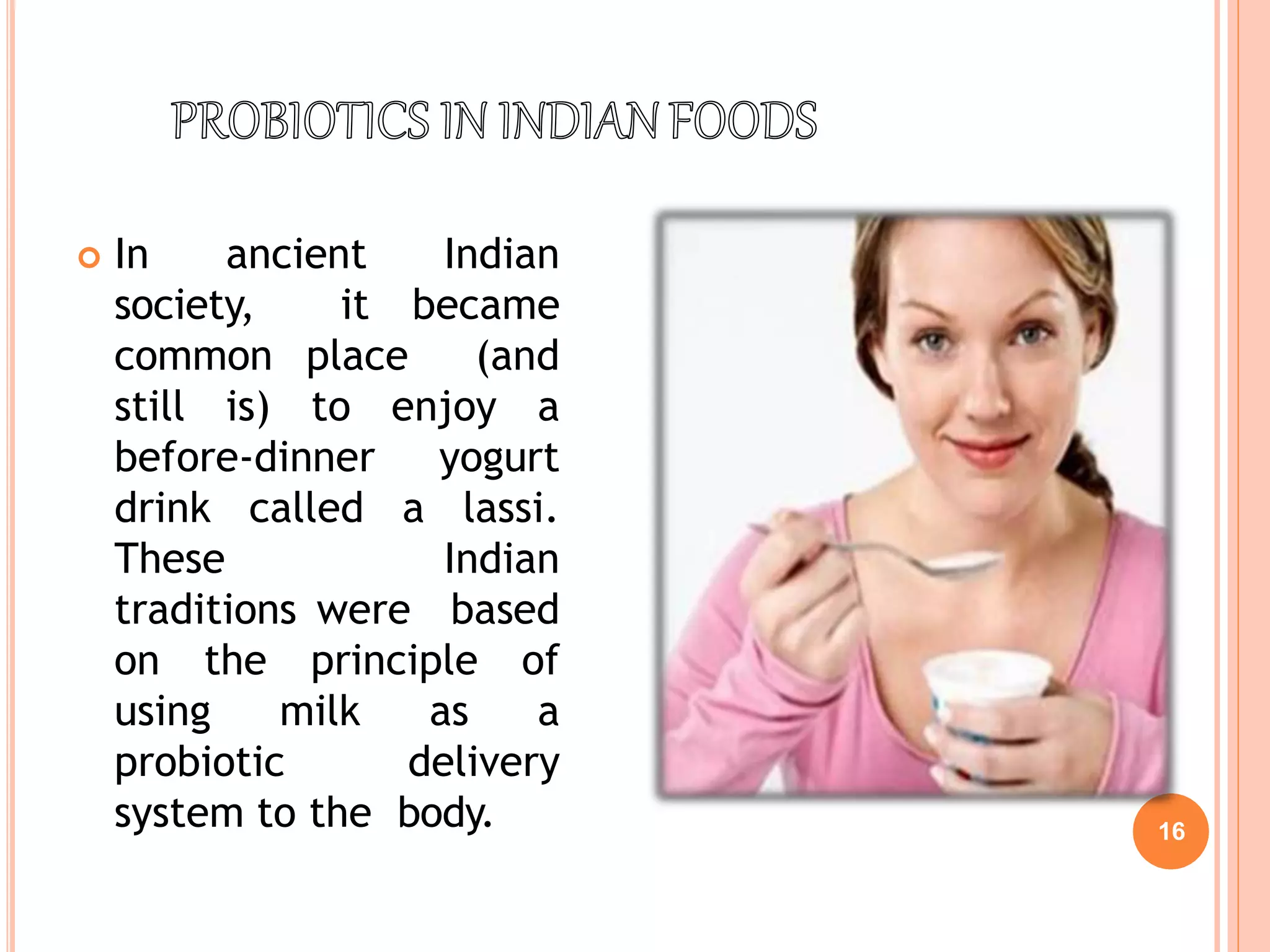  In ancient Indian
society, it became
common place (and
still is) to enjoy a
before-dinner yogurt
drink called a lassi.
These Indian
traditions were based
on the principle of
using milk as a
probiotic delivery
system to the body. 16
 