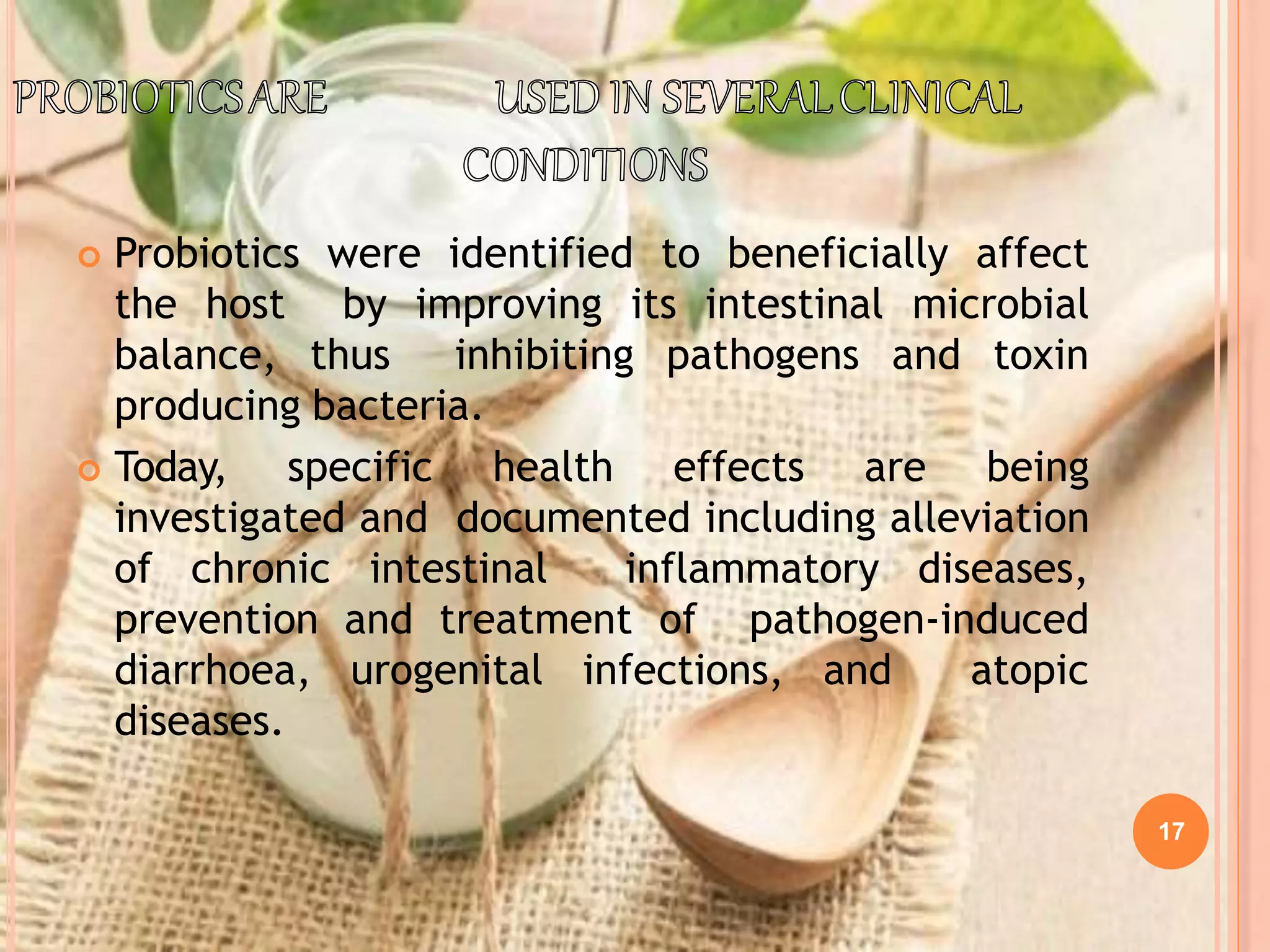 17
 Probiotics were identified to beneficially affect
the host by improving its intestinal microbial
balance, thus inhibiting pathogens and toxin
producing bacteria.
 Today, specific health effects are being
investigated and documented including alleviation
of chronic intestinal inflammatory diseases,
prevention and treatment of pathogen-induced
diarrhoea, urogenital infections, and atopic
diseases.
 