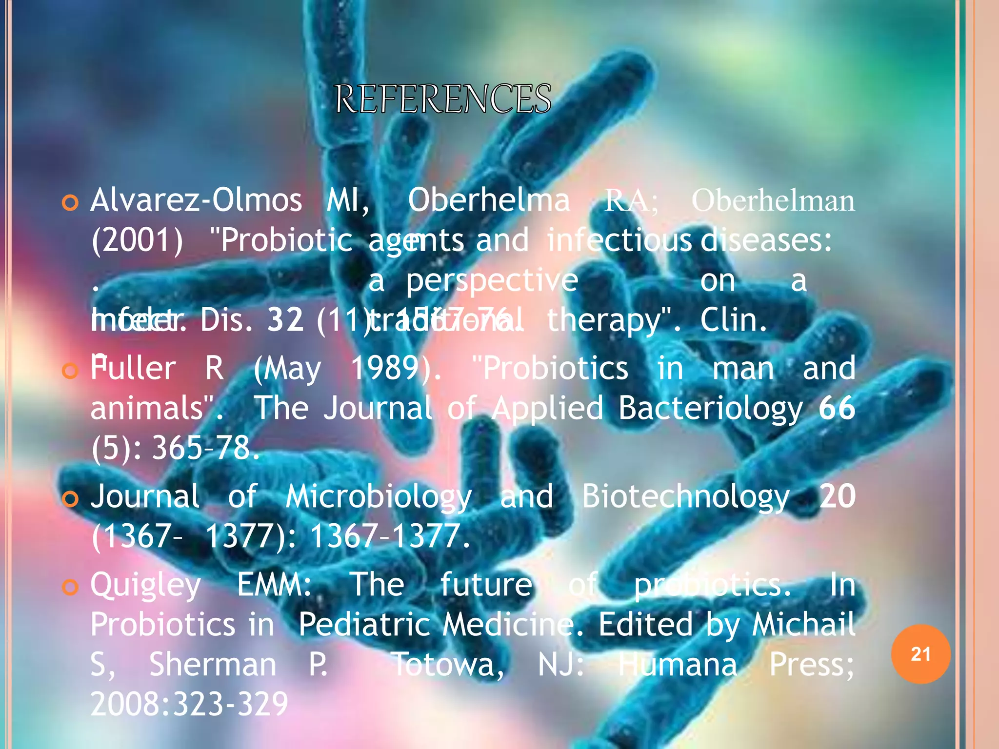 21
 Alvarez-Olmos MI, Oberhelma
n
RA; Oberhelman
(2001)
.
moder
n
"Probiotic agents and infectious diseases:
a perspective on a
traditional therapy". Clin.Infect. Dis. 32 (11): 1567–76.
 Fuller R (May 1989). "Probiotics in man and
animals". The Journal of Applied Bacteriology 66
(5): 365–78.
 Journal of Microbiology and Biotechnology 20
(1367– 1377): 1367–1377.
 Quigley EMM: The future of probiotics. In
Probiotics in Pediatric Medicine. Edited by Michail
S, Sherman P. Totowa, NJ: Humana Press;
2008:323-329
 